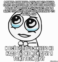 я рамиль понимаешь я тебе дам что нибудь купить ты конечно думай обо всём хорошем и не думай о плохом я буду сидеть дома и ждать тебя долго долго пока не купишь что нибудь себе и всё больше ничего не надо ты же мой друг я тоже твой друг