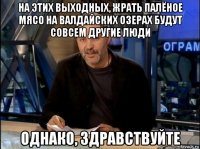 на этих выходных, жрать палёное мясо на валдайских озерах будут совсем другие люди однако, здравствуйте