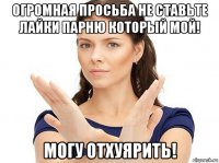 огромная просьба не ставьте лайки парню который мой! могу отхуярить!