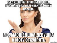 убедительная просьба ко всем бабам: не разговаривайте с моим парнем. я сумасшедшая девушка и могу отхуярить