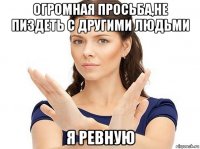 огромная просьба,не пиздеть с другими людьми я ревную