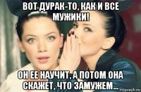 вот дурак-то, как и все мужики! он ее научит, а потом она скажет, что замужем...