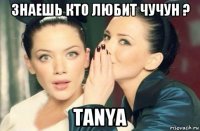 знаешь кто любит чучун ? tanya