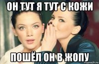 он тут я тут с кожи пошёл он в жопу