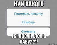 ну и какого ты посунулся в лаву???