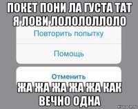 покет пони ла густа тат я лови лолололлоло жа жа жа жа жа как вечно одна