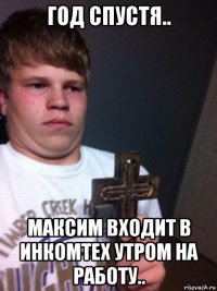 год спустя.. максим входит в инкомтех утром на работу..