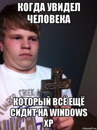 когда увидел человека который всё ещё сидит на windows xp