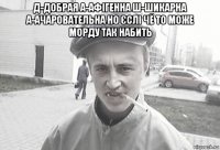 д-добрая а-афігенна ш-шикарна а-ачаровательна но єслі чё то може морду так набить 