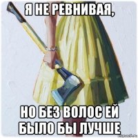 я не ревнивая, но без волос ей было бы лучше