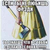 если ты не любишь фрэди ты знаешь что я с тобой сделаю всё понял !!!!!!!