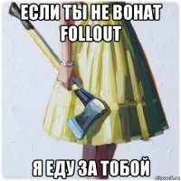 если ты не вонат follout я еду за тобой