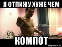 я отпижу хуже чем компот