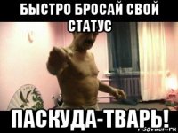 быстро бросай свой статус паскуда-тварь!