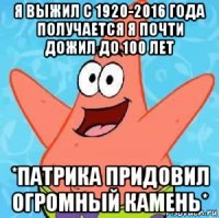 я выжил с 1920-2016 года получается я почти дожил до 100 лет *патрика придовил огромный камень*