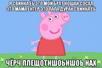 я свинка ёб это мой брат кошак сосал это мама ентер это папа дурак свинка ёб чёрч плещотншоьншоь нах