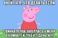 окей гугл, что делать если свинка пеппа заперлась у меня в комнате и требует деньги?!