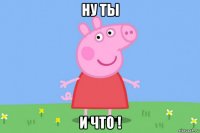 ну ты и что !