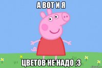 а вот и я цветов не надо ;3