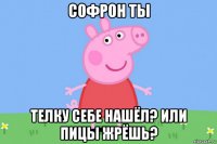 софрон ты телку себе нашёл? или пицы жрёшь?