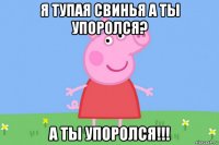 я тупая свинья а ты упоролся? а ты упоролся!!!