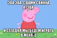 эва эва, с вами свинка атэва и сегодня мы будем играть в меня ;d