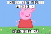 все говорят то что они умнее меня! но я умнее всех