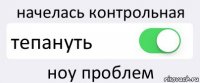 начелась контрольная тепануть ноу проблем