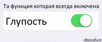 Та функция которая всегда включена Глупость 