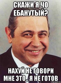 скажи я чо ебанутый? нахуй не говори мне это.. я не готов