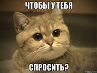 чтобы у тебя спросить?