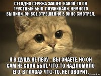 сегодня сережа зашел. какой-то он грустный был. поужинали, немного выпили. он все отрешенно в окно смотрел. я в душу не лезу - вы знаете. но он сам не свой был. что-то надломило его. в глазах что-то. не говорит.