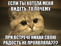 если ты хотела меня видеть, то почему при встрече никак свою радость не проявляла???