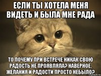 если ты хотела меня видеть и была мне рада то почему при встрече никак свою радость не проявляла? наверное, желания и радости просто небыло?