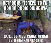 петрович, теперь то ты понял свою ошибку? да,э.... был бы салат, лежал бы в нем как человек