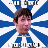 -5 одной пулей я тебе отвечаю!