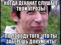 когда деканат слушает твои угрозы по поводу того, что ты заберёшь документы