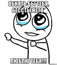 обнять бы тебя, бесстыжего* люблю тебя!!!