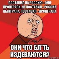 поставил на россию - они проиграли, не поставил - россия выиграла, поставил - проиграла они что бл*ть издеваются?