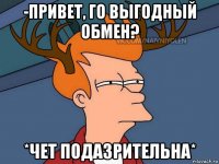 -привет, го выгодный обмен? *чет подазрительна*