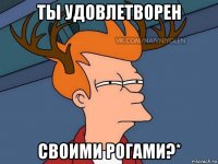 ты удовлетворен своими рогами?*