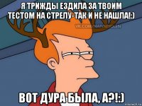 я трижды ездила за твоим тестом на стрелу-так и не нашла!:) вот дура была, а?!:)