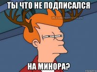 ты что не подписался на минора?