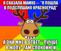 я сказала мамке--- "я пошла в подслушано красноград" а она мне в ответ " лучше в жопу- там спокойней