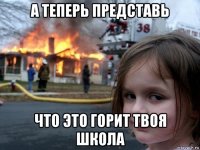 а теперь представь что это горит твоя школа