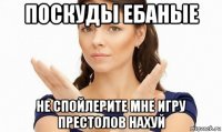 поскуды ебаные не спойлерите мне игру престолов нахуй