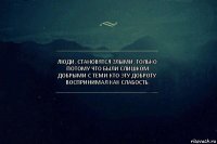 Люди, становятся злыми, только потому что были слишком добрыми с теми кто эту доброту воспринимал как слабость.