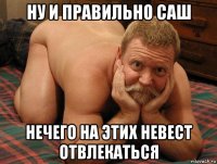 ну и правильно саш нечего на этих невест отвлекаться