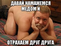 давай намажемся медом и отрахаем друг друга