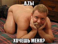 а ты хочешь меня?